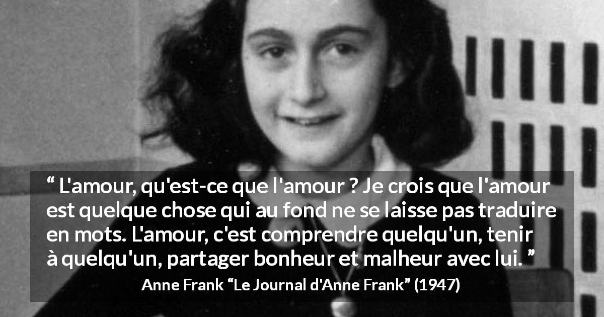 Citation d'Anne Frank sur l'amour tirée du Journal d'Anne Frank - L'amour, qu'est-ce que l'amour ? Je crois que l'amour est quelque chose qui au fond ne se laisse pas traduire en mots. L'amour, c'est comprendre quelqu'un, tenir à quelqu'un, partager bonheur et malheur avec lui.