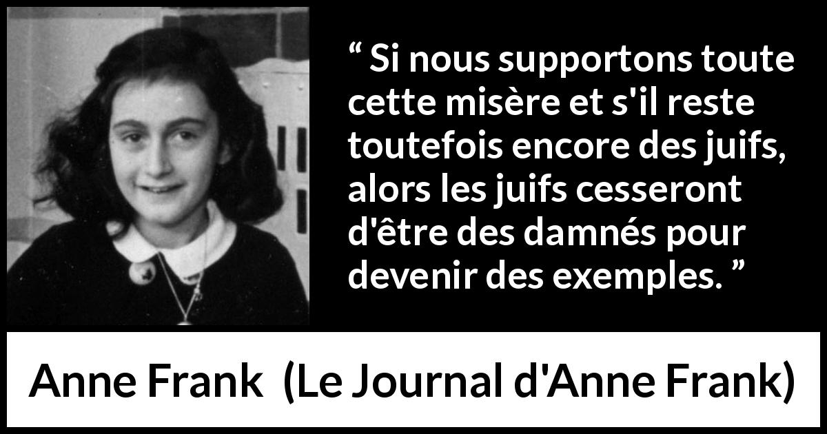 Citation d'Anne Frank sur l'exemplarité tirée du Journal d'Anne Frank - Si nous supportons toute cette misère et s'il reste toutefois encore des juifs, alors les juifs cesseront d'être des damnés pour devenir des exemples.