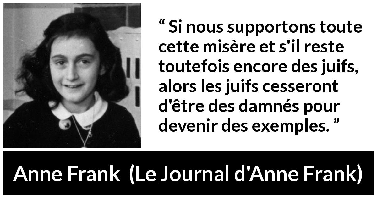 Citation d'Anne Frank sur l'exemplarité tirée du Journal d'Anne Frank - Si nous supportons toute cette misère et s'il reste toutefois encore des juifs, alors les juifs cesseront d'être des damnés pour devenir des exemples.