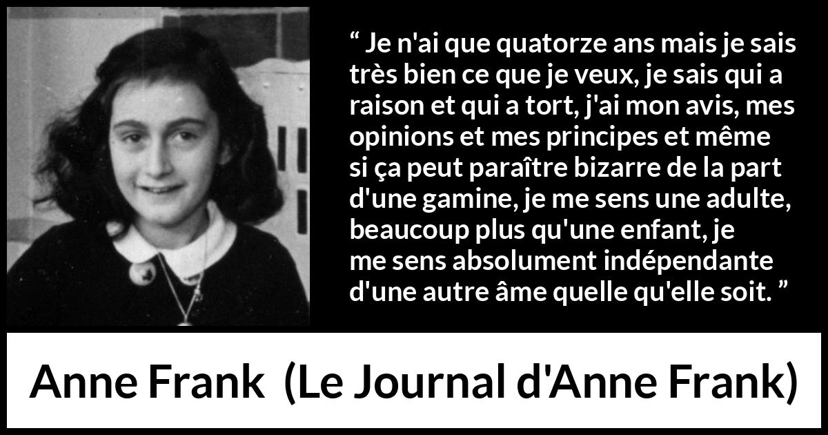 Citation d'Anne Frank sur l'opinion tirée du Journal d'Anne Frank - Je n'ai que quatorze ans mais je sais très bien ce que je veux, je sais qui a raison et qui a tort, j'ai mon avis, mes opinions et mes principes et même si ça peut paraître bizarre de la part d'une gamine, je me sens une adulte, beaucoup plus qu'une enfant, je me sens absolument indépendante d'une autre âme quelle qu'elle soit.