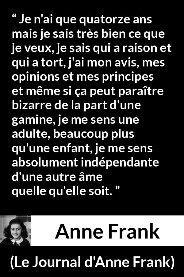 Citation d'Anne Frank sur l'opinion tirée du Journal d'Anne Frank - Je n'ai que quatorze ans mais je sais très bien ce que je veux, je sais qui a raison et qui a tort, j'ai mon avis, mes opinions et mes principes et même si ça peut paraître bizarre de la part d'une gamine, je me sens une adulte, beaucoup plus qu'une enfant, je me sens absolument indépendante d'une autre âme quelle qu'elle soit.