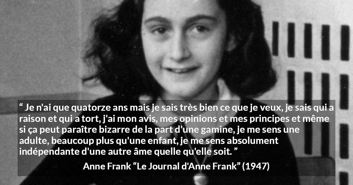 Citation d'Anne Frank sur l'opinion tirée du Journal d'Anne Frank - Je n'ai que quatorze ans mais je sais très bien ce que je veux, je sais qui a raison et qui a tort, j'ai mon avis, mes opinions et mes principes et même si ça peut paraître bizarre de la part d'une gamine, je me sens une adulte, beaucoup plus qu'une enfant, je me sens absolument indépendante d'une autre âme quelle qu'elle soit.