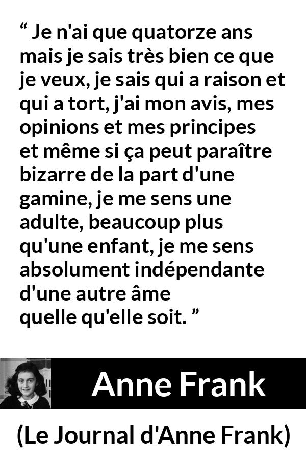 Citation d'Anne Frank sur l'opinion tirée du Journal d'Anne Frank - Je n'ai que quatorze ans mais je sais très bien ce que je veux, je sais qui a raison et qui a tort, j'ai mon avis, mes opinions et mes principes et même si ça peut paraître bizarre de la part d'une gamine, je me sens une adulte, beaucoup plus qu'une enfant, je me sens absolument indépendante d'une autre âme quelle qu'elle soit.
