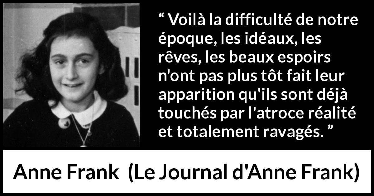 Citation d'Anne Frank sur la réalité tirée du Journal d'Anne Frank - Voilà la difficulté de notre époque, les idéaux, les rêves, les beaux espoirs n'ont pas plus tôt fait leur apparition qu'ils sont déjà touchés par l'atroce réalité et totalement ravagés.