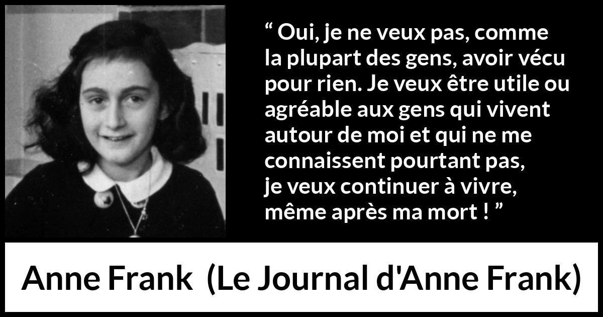 Citation d'Anne Frank sur la vie tirée du Journal d'Anne Frank - Oui, je ne veux pas, comme la plupart des gens, avoir vécu pour rien. Je veux être utile ou agréable aux gens qui vivent autour de moi et qui ne me connaissent pourtant pas, je veux continuer à vivre, même après ma mort !
