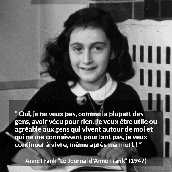 Citation d'Anne Frank sur la vie tirée du Journal d'Anne Frank - Oui, je ne veux pas, comme la plupart des gens, avoir vécu pour rien. Je veux être utile ou agréable aux gens qui vivent autour de moi et qui ne me connaissent pourtant pas, je veux continuer à vivre, même après ma mort !