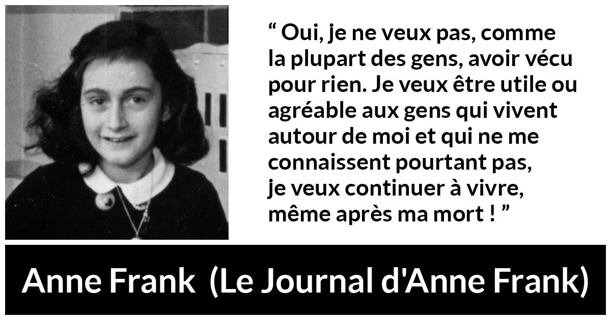 Citation d'Anne Frank sur la vie tirée du Journal d'Anne Frank - Oui, je ne veux pas, comme la plupart des gens, avoir vécu pour rien. Je veux être utile ou agréable aux gens qui vivent autour de moi et qui ne me connaissent pourtant pas, je veux continuer à vivre, même après ma mort !