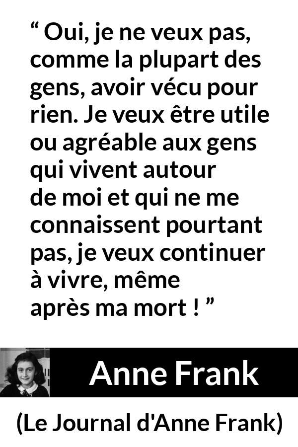 Citation d'Anne Frank sur la vie tirée du Journal d'Anne Frank - Oui, je ne veux pas, comme la plupart des gens, avoir vécu pour rien. Je veux être utile ou agréable aux gens qui vivent autour de moi et qui ne me connaissent pourtant pas, je veux continuer à vivre, même après ma mort !