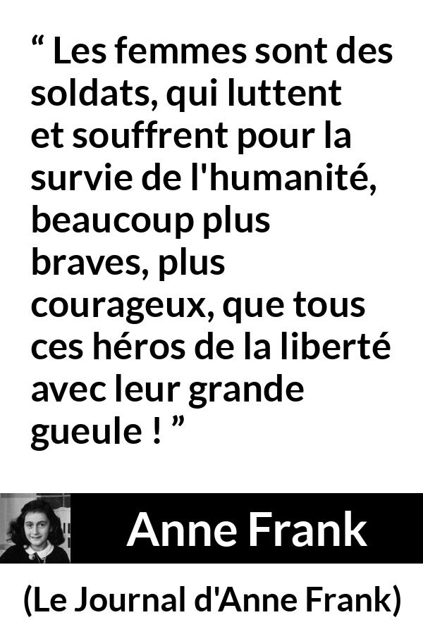Citation d'Anne Frank sur le courage tirée du Journal d'Anne Frank - Les femmes sont des soldats, qui luttent et souffrent pour la survie de l'humanité, beaucoup plus braves, plus courageux, que tous ces héros de la liberté avec leur grande gueule !