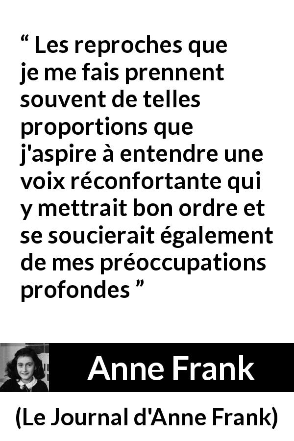 Citation d'Anne Frank sur le réconfort tirée du Journal d'Anne Frank - Les reproches que je me fais prennent souvent de telles proportions que j'aspire à entendre une voix réconfortante qui y mettrait bon ordre et se soucierait également de mes préoccupations profondes