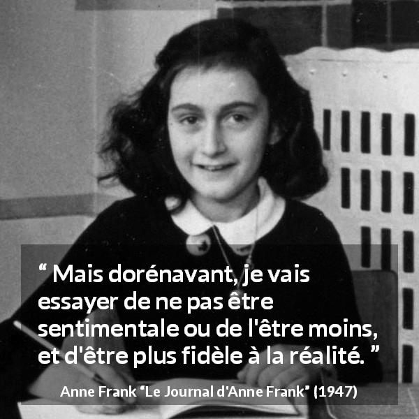 Citation d'Anne Frank sur le sentimentalisme tirée du Journal d'Anne Frank - Mais dorénavant, je vais essayer de ne pas être sentimentale ou de l'être moins, et d'être plus fidèle à la réalité.