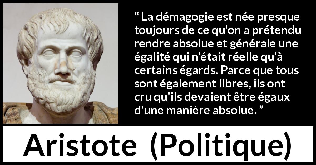 Citation d'Aristote sur l'égalité tirée de Politique - La démagogie est née presque toujours de ce qu'on a prétendu rendre absolue et générale une égalité qui n'était réelle qu'à certains égards. Parce que tous sont également libres, ils ont cru qu'ils devaient être égaux d'une manière absolue.
