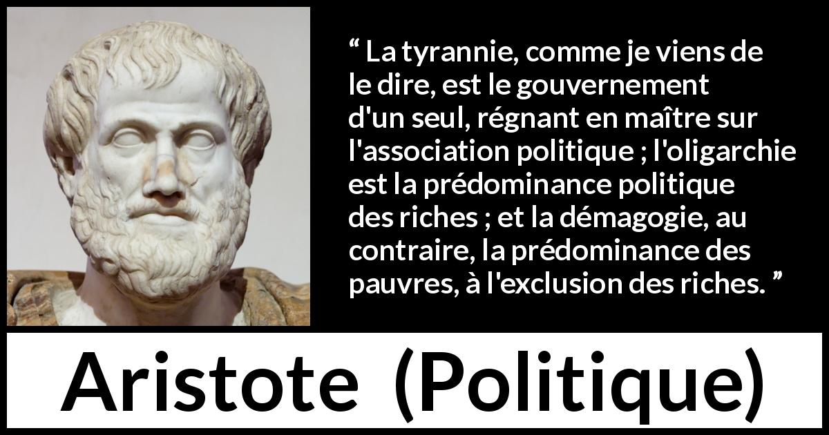 Citation d'Aristote sur la tyrannie tirée de Politique - La tyrannie, comme je viens de le dire, est le gouvernement d'un seul, régnant en maître sur l'association politique ; l'oligarchie est la prédominance politique des riches ; et la démagogie, au contraire, la prédominance des pauvres, à l'exclusion des riches.