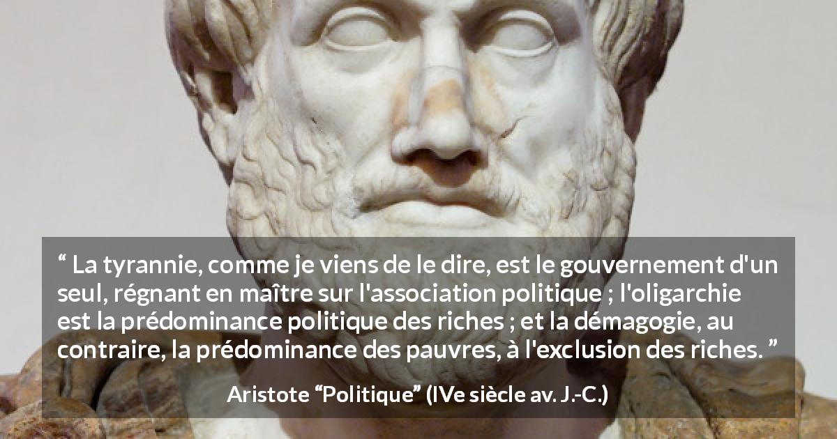 Citation d'Aristote sur la tyrannie tirée de Politique - La tyrannie, comme je viens de le dire, est le gouvernement d'un seul, régnant en maître sur l'association politique ; l'oligarchie est la prédominance politique des riches ; et la démagogie, au contraire, la prédominance des pauvres, à l'exclusion des riches.