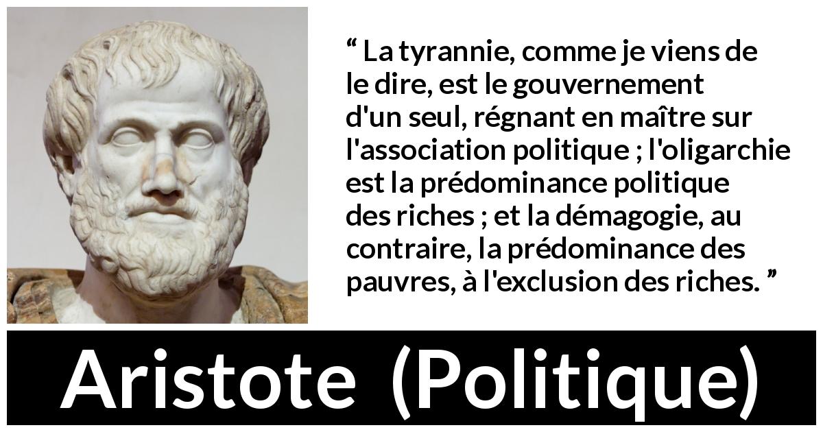 Citation d'Aristote sur la tyrannie tirée de Politique - La tyrannie, comme je viens de le dire, est le gouvernement d'un seul, régnant en maître sur l'association politique ; l'oligarchie est la prédominance politique des riches ; et la démagogie, au contraire, la prédominance des pauvres, à l'exclusion des riches.