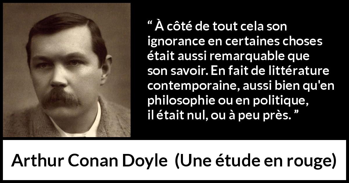 Citation d'Arthur Conan Doyle sur l'ignorance tirée d'Une étude en rouge - À côté de tout cela son ignorance en certaines choses était aussi remarquable que son savoir. En fait de littérature contemporaine, aussi bien qu'en philosophie ou en politique, il était nul, ou à peu près.