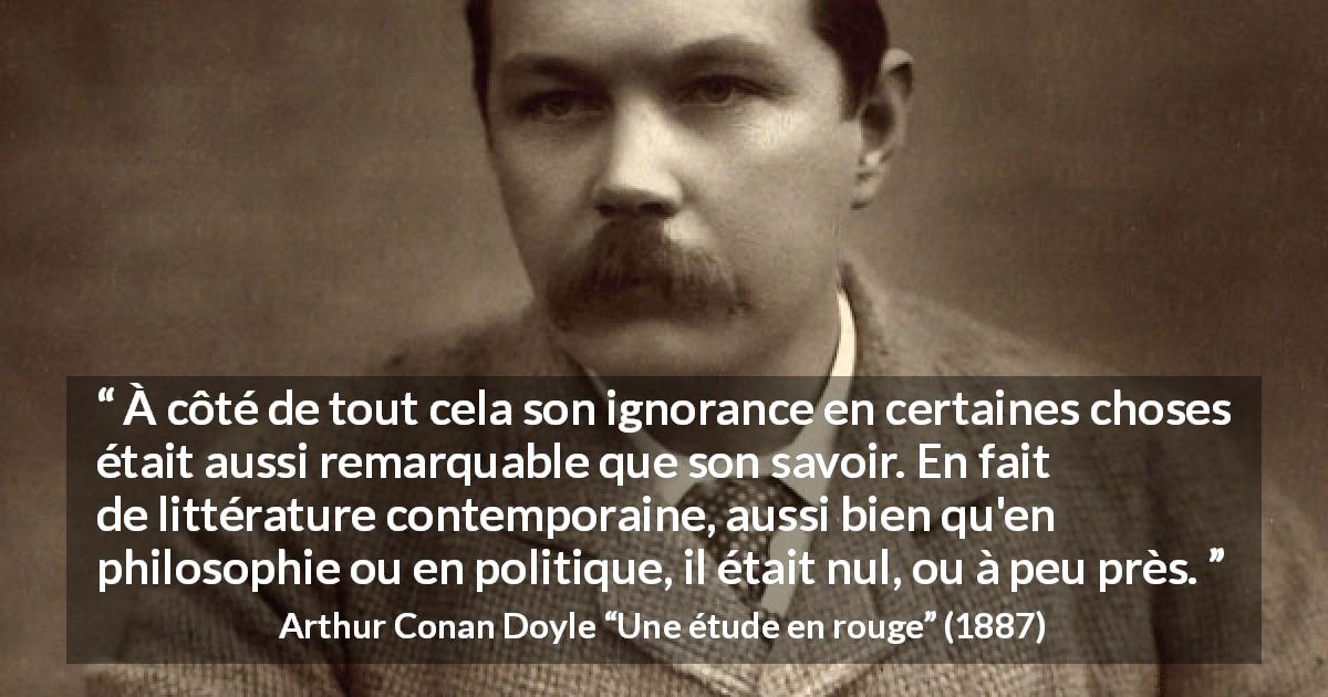 Citation d'Arthur Conan Doyle sur l'ignorance tirée d'Une étude en rouge - À côté de tout cela son ignorance en certaines choses était aussi remarquable que son savoir. En fait de littérature contemporaine, aussi bien qu'en philosophie ou en politique, il était nul, ou à peu près.
