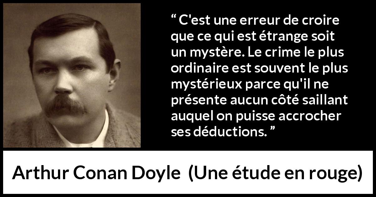 Citation d'Arthur Conan Doyle sur le mystère tirée d'Une étude en rouge - C'est une erreur de croire que ce qui est étrange soit un mystère. Le crime le plus ordinaire est souvent le plus mystérieux parce qu'il ne présente aucun côté saillant auquel on puisse accrocher ses déductions.