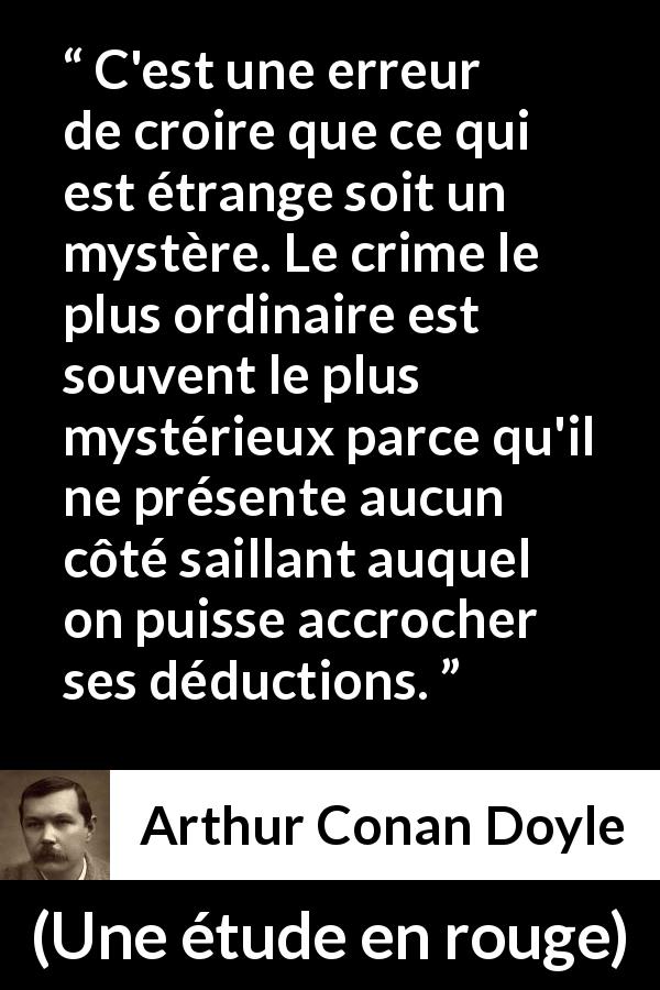 Citation d'Arthur Conan Doyle sur le mystère tirée d'Une étude en rouge - C'est une erreur de croire que ce qui est étrange soit un mystère. Le crime le plus ordinaire est souvent le plus mystérieux parce qu'il ne présente aucun côté saillant auquel on puisse accrocher ses déductions.