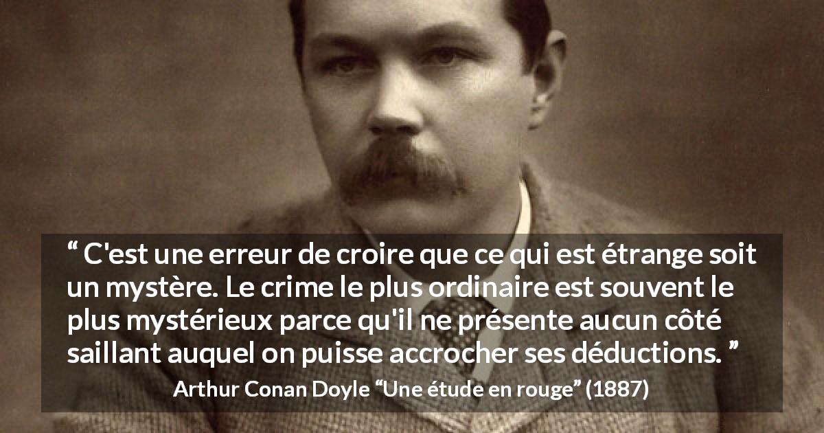 Citation d'Arthur Conan Doyle sur le mystère tirée d'Une étude en rouge - C'est une erreur de croire que ce qui est étrange soit un mystère. Le crime le plus ordinaire est souvent le plus mystérieux parce qu'il ne présente aucun côté saillant auquel on puisse accrocher ses déductions.