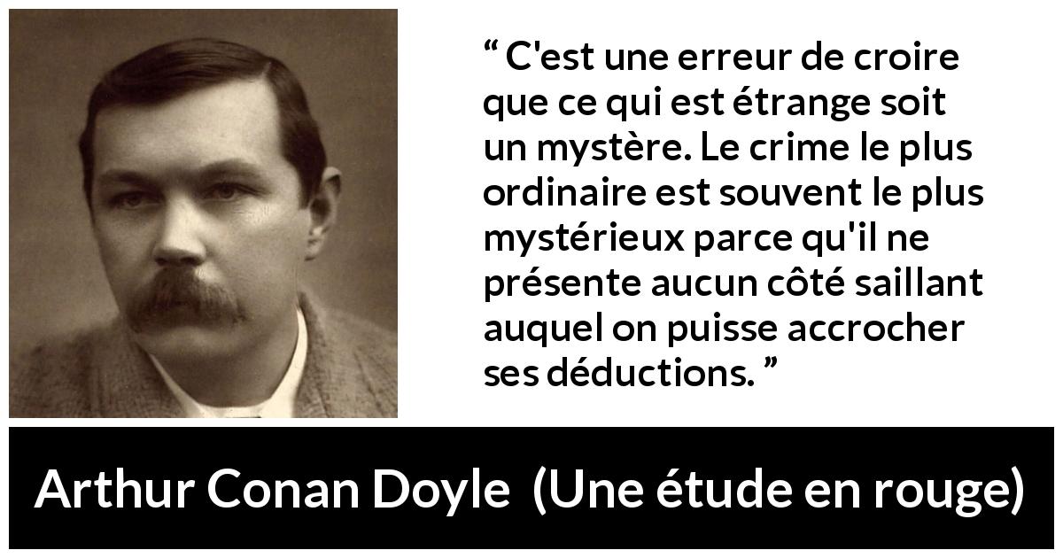 Citation d'Arthur Conan Doyle sur le mystère tirée d'Une étude en rouge - C'est une erreur de croire que ce qui est étrange soit un mystère. Le crime le plus ordinaire est souvent le plus mystérieux parce qu'il ne présente aucun côté saillant auquel on puisse accrocher ses déductions.