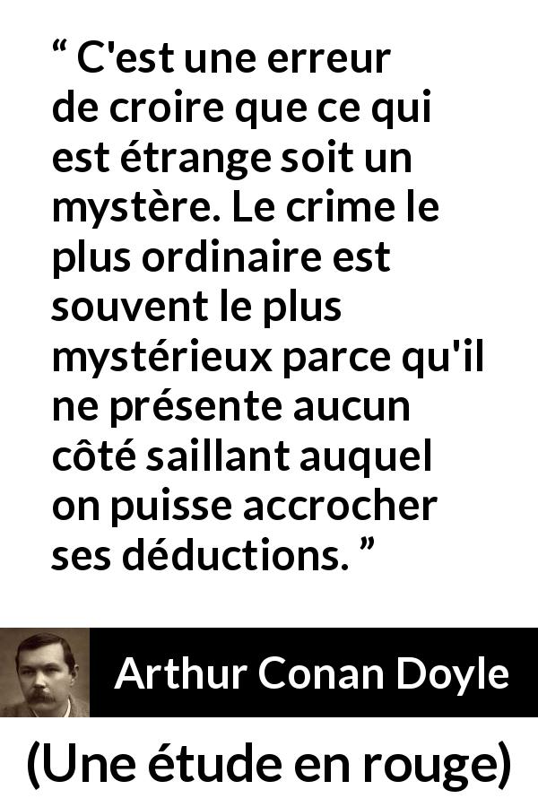 Citation d'Arthur Conan Doyle sur le mystère tirée d'Une étude en rouge - C'est une erreur de croire que ce qui est étrange soit un mystère. Le crime le plus ordinaire est souvent le plus mystérieux parce qu'il ne présente aucun côté saillant auquel on puisse accrocher ses déductions.