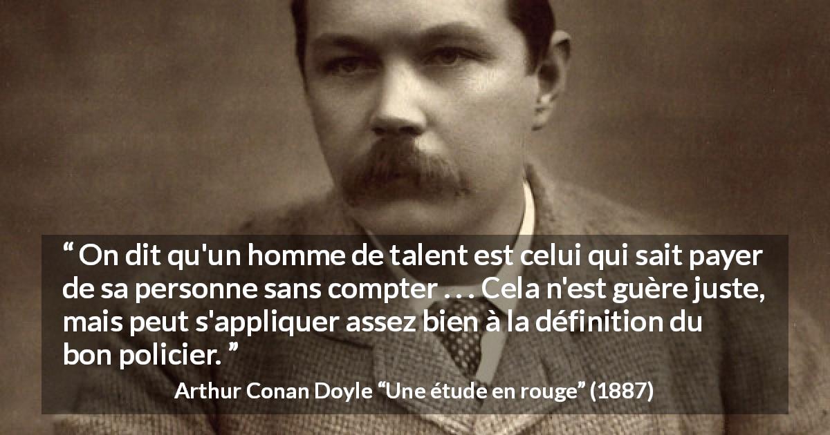 Citation d'Arthur Conan Doyle sur le talent tirée d'Une étude en rouge - On dit qu'un homme de talent est celui qui sait payer de sa personne sans compter . . . Cela n'est guère juste, mais peut s'appliquer assez bien à la définition du bon policier.