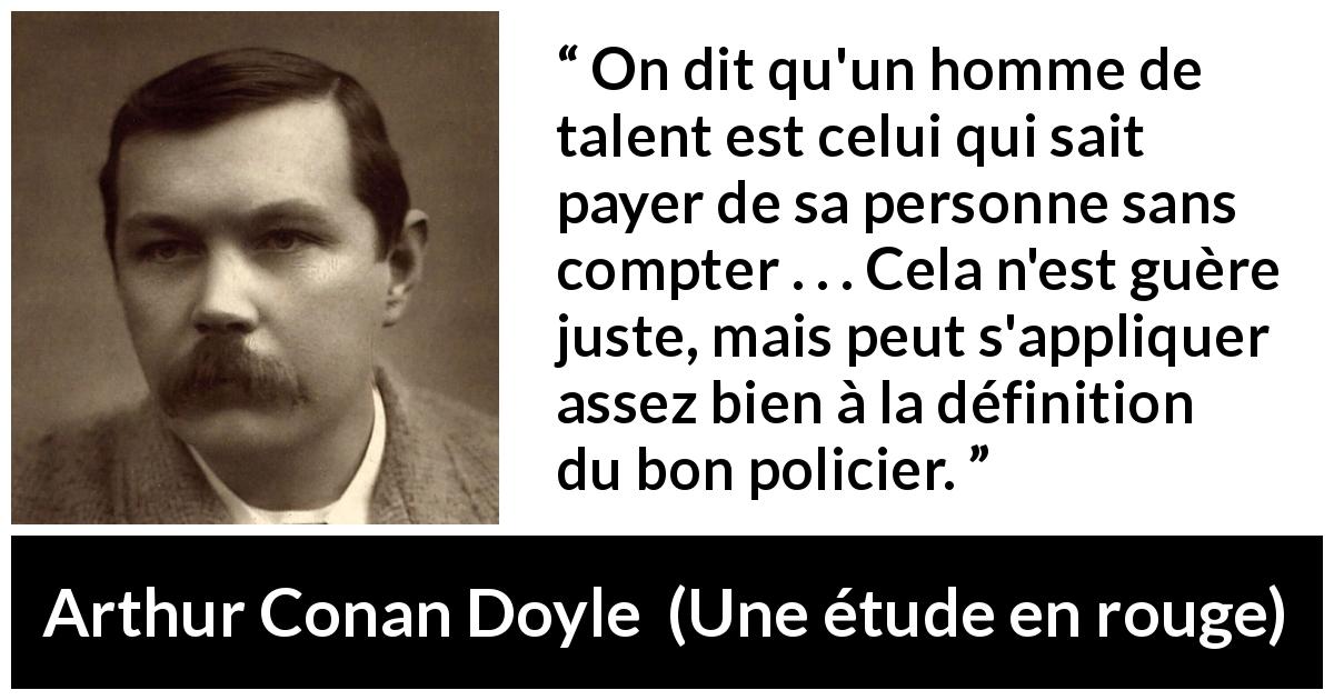 Citation d'Arthur Conan Doyle sur le talent tirée d'Une étude en rouge - On dit qu'un homme de talent est celui qui sait payer de sa personne sans compter . . . Cela n'est guère juste, mais peut s'appliquer assez bien à la définition du bon policier.