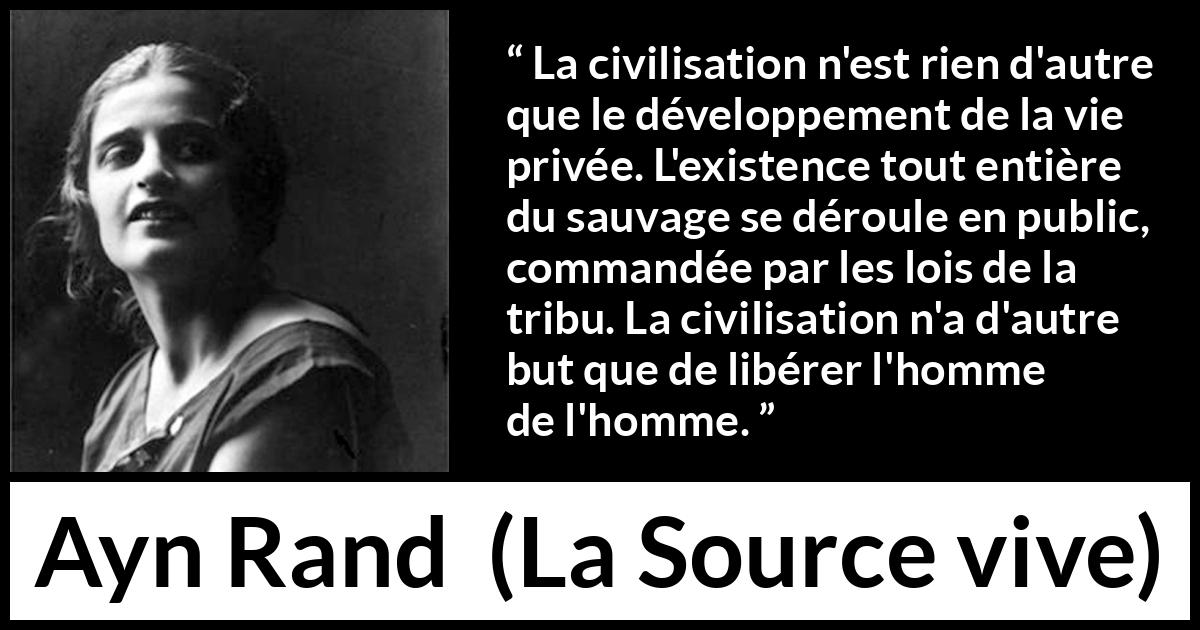 Citation d'Ayn Rand sur la civilisation tirée de La Source vive - La civilisation n'est rien d'autre que le développement de la vie privée. L'existence tout entière du sauvage se déroule en public, commandée par les lois de la tribu. La civilisation n'a d'autre but que de libérer l'homme de l'homme.