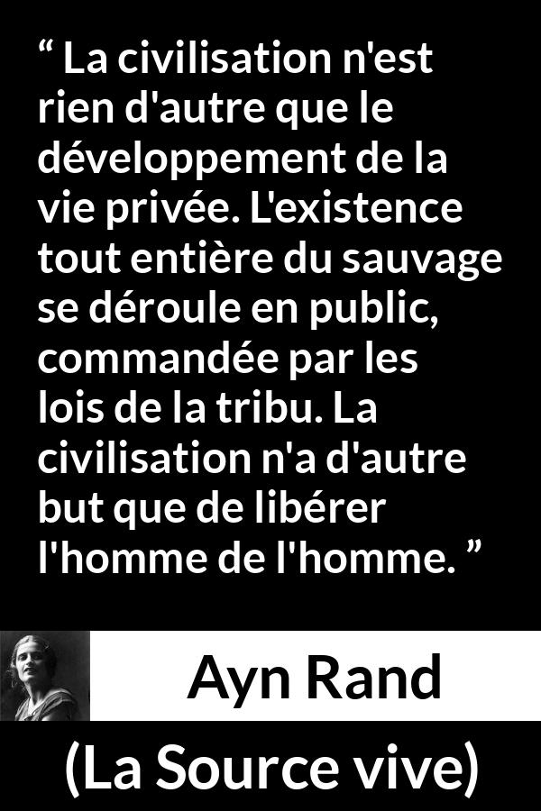 Citation d'Ayn Rand sur la civilisation tirée de La Source vive - La civilisation n'est rien d'autre que le développement de la vie privée. L'existence tout entière du sauvage se déroule en public, commandée par les lois de la tribu. La civilisation n'a d'autre but que de libérer l'homme de l'homme.