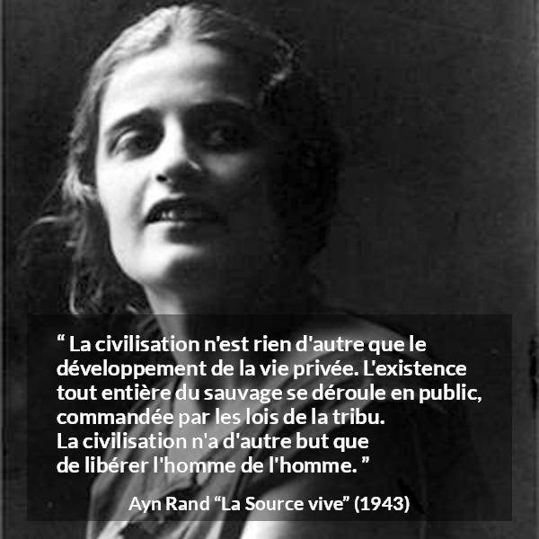 Citation d'Ayn Rand sur la civilisation tirée de La Source vive - La civilisation n'est rien d'autre que le développement de la vie privée. L'existence tout entière du sauvage se déroule en public, commandée par les lois de la tribu. La civilisation n'a d'autre but que de libérer l'homme de l'homme.