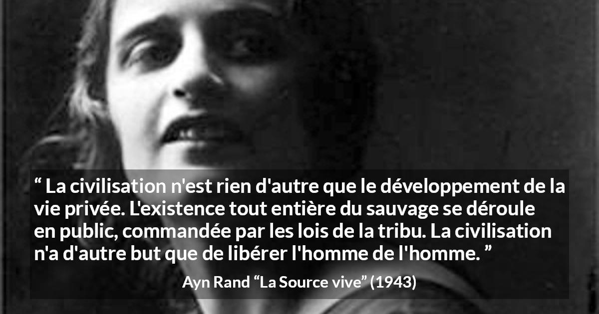 Citation d'Ayn Rand sur la civilisation tirée de La Source vive - La civilisation n'est rien d'autre que le développement de la vie privée. L'existence tout entière du sauvage se déroule en public, commandée par les lois de la tribu. La civilisation n'a d'autre but que de libérer l'homme de l'homme.