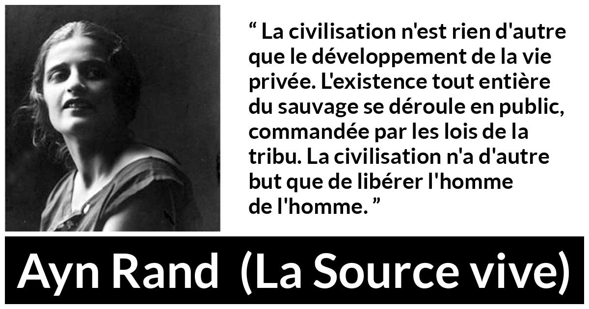 Citation d'Ayn Rand sur la civilisation tirée de La Source vive - La civilisation n'est rien d'autre que le développement de la vie privée. L'existence tout entière du sauvage se déroule en public, commandée par les lois de la tribu. La civilisation n'a d'autre but que de libérer l'homme de l'homme.