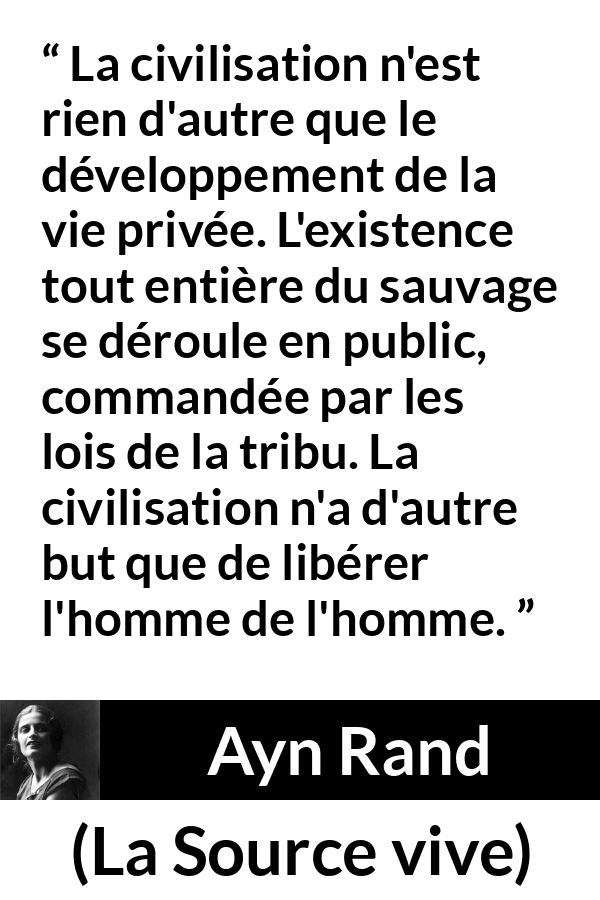 Citation d'Ayn Rand sur la civilisation tirée de La Source vive - La civilisation n'est rien d'autre que le développement de la vie privée. L'existence tout entière du sauvage se déroule en public, commandée par les lois de la tribu. La civilisation n'a d'autre but que de libérer l'homme de l'homme.