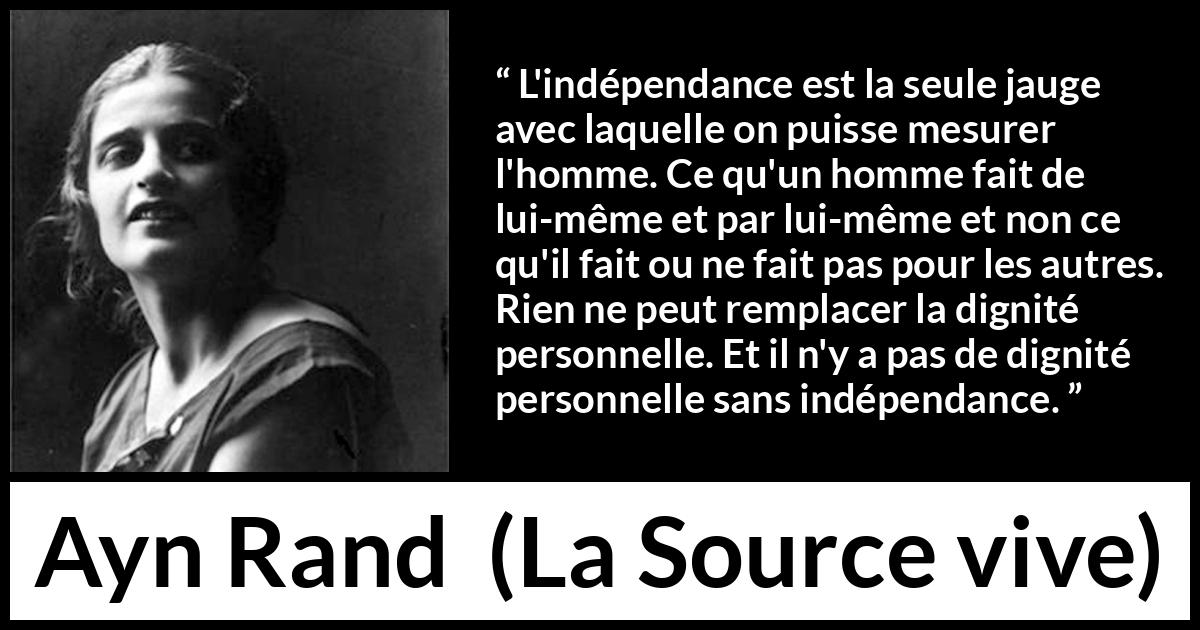 Citation d'Ayn Rand sur la dignité tirée de La Source vive - L'indépendance est la seule jauge avec laquelle on puisse mesurer l'homme. Ce qu'un homme fait de lui-même et par lui-même et non ce qu'il fait ou ne fait pas pour les autres. Rien ne peut remplacer la dignité personnelle. Et il n'y a pas de dignité personnelle sans indépendance.