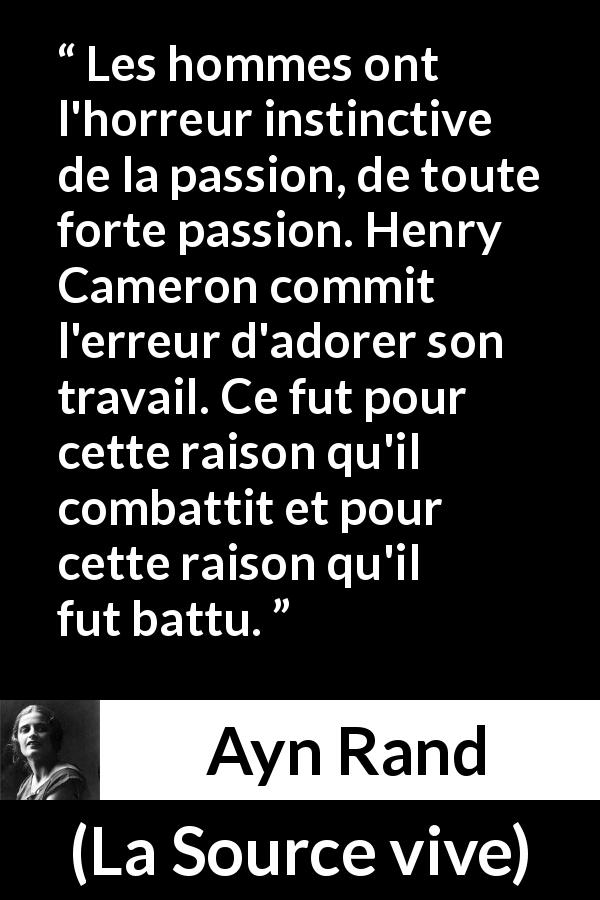 Citation d'Ayn Rand sur la passion tirée de La Source vive - Les hommes ont l'horreur instinctive de la passion, de toute forte passion. Henry Cameron commit l'erreur d'adorer son travail. Ce fut pour cette raison qu'il combattit et pour cette raison qu'il fut battu.
