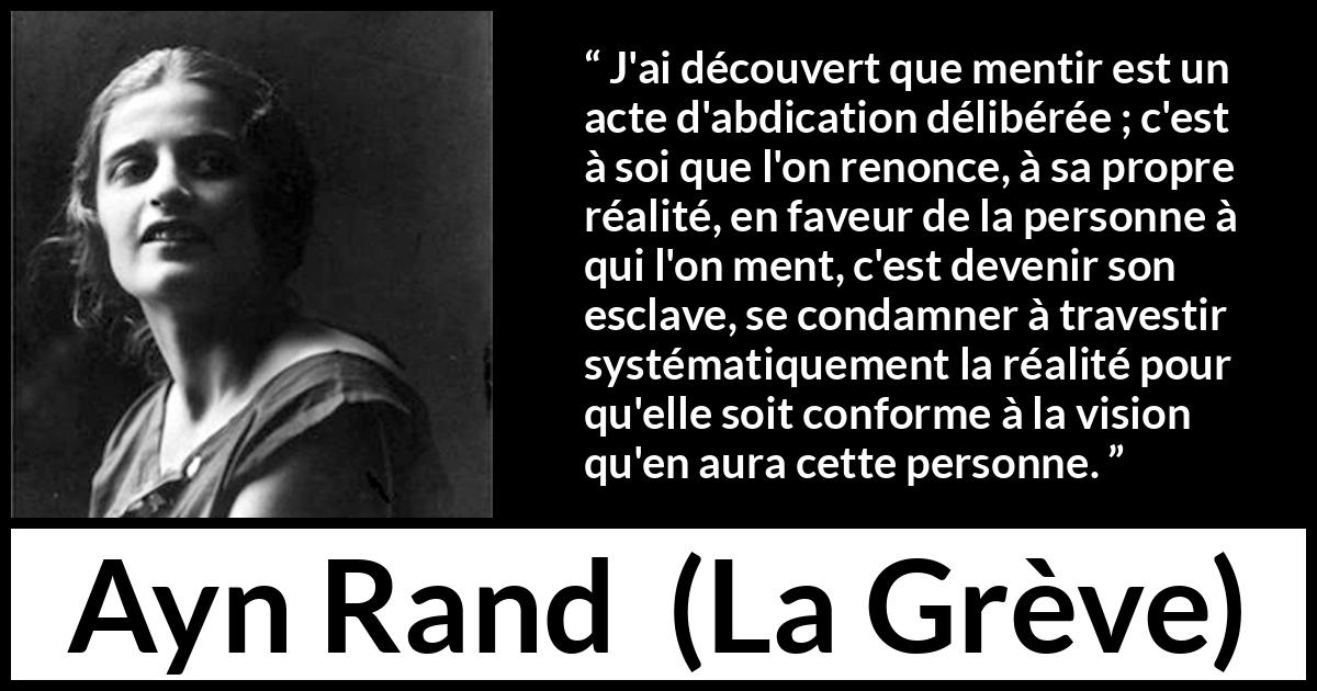 Citation d'Ayn Rand sur la servitude tirée de La Grève - J'ai découvert que mentir est un acte d'abdication délibérée ; c'est à soi que l'on renonce, à sa propre réalité, en faveur de la personne à qui l'on ment, c'est devenir son esclave, se condamner à travestir systématiquement la réalité pour qu'elle soit conforme à la vision qu'en aura cette personne.