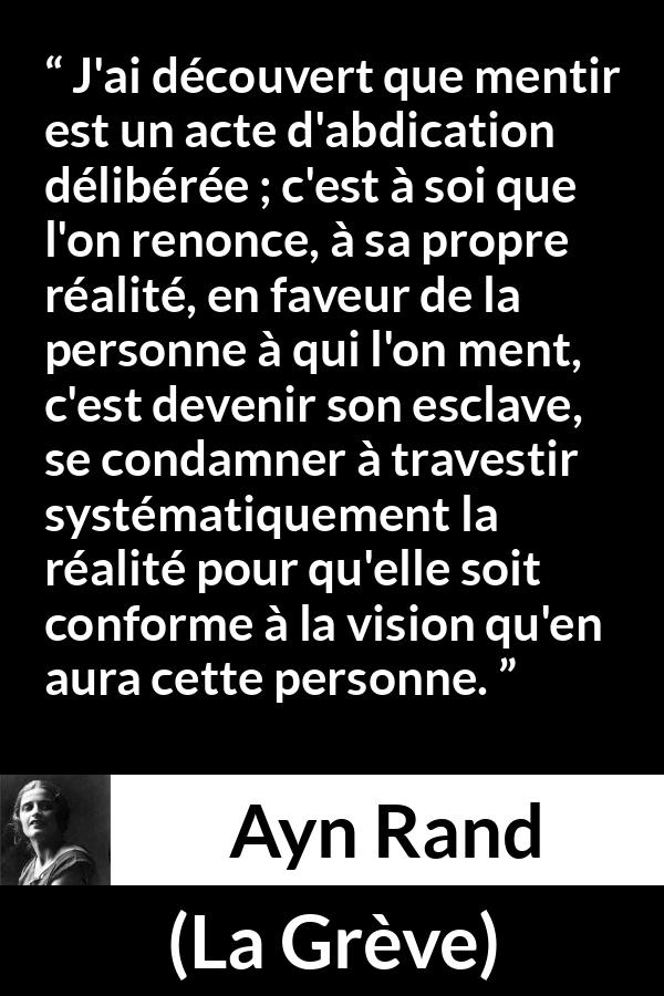 Citation d'Ayn Rand sur la servitude tirée de La Grève - J'ai découvert que mentir est un acte d'abdication délibérée ; c'est à soi que l'on renonce, à sa propre réalité, en faveur de la personne à qui l'on ment, c'est devenir son esclave, se condamner à travestir systématiquement la réalité pour qu'elle soit conforme à la vision qu'en aura cette personne.