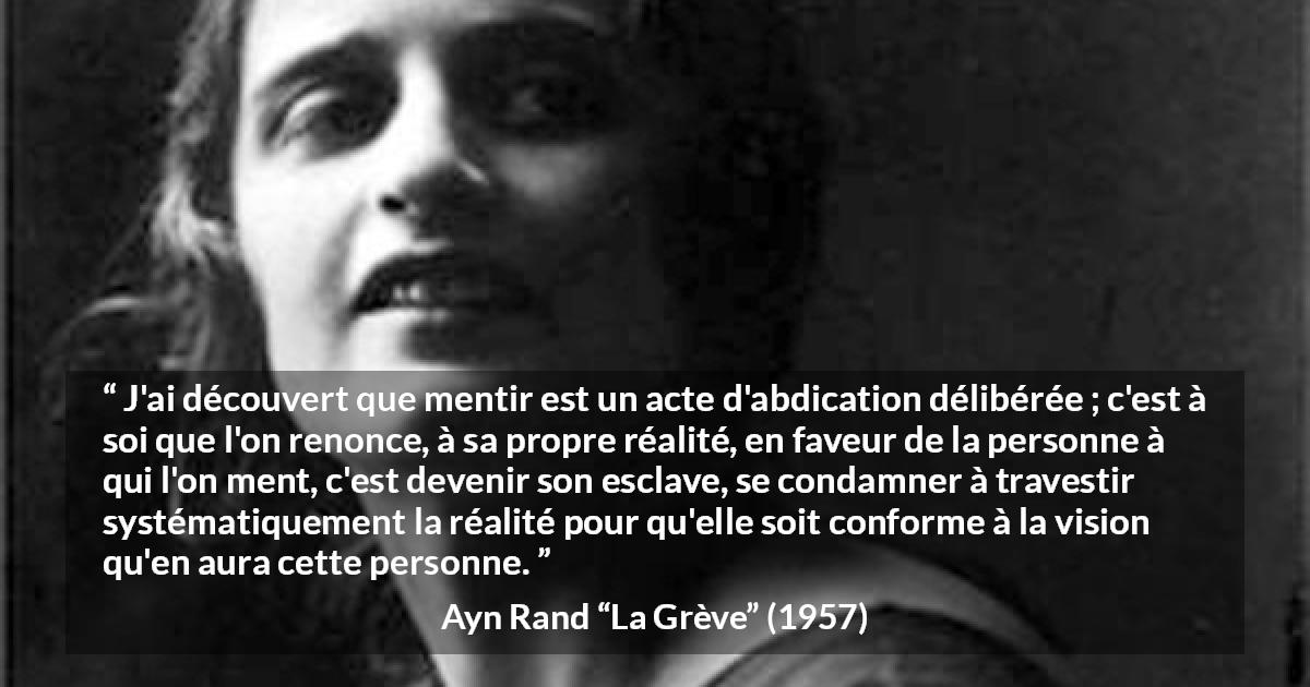 Citation d'Ayn Rand sur la servitude tirée de La Grève - J'ai découvert que mentir est un acte d'abdication délibérée ; c'est à soi que l'on renonce, à sa propre réalité, en faveur de la personne à qui l'on ment, c'est devenir son esclave, se condamner à travestir systématiquement la réalité pour qu'elle soit conforme à la vision qu'en aura cette personne.