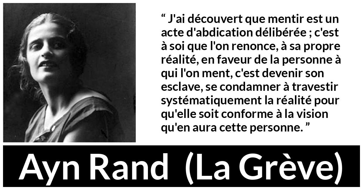 Citation d'Ayn Rand sur la servitude tirée de La Grève - J'ai découvert que mentir est un acte d'abdication délibérée ; c'est à soi que l'on renonce, à sa propre réalité, en faveur de la personne à qui l'on ment, c'est devenir son esclave, se condamner à travestir systématiquement la réalité pour qu'elle soit conforme à la vision qu'en aura cette personne.
