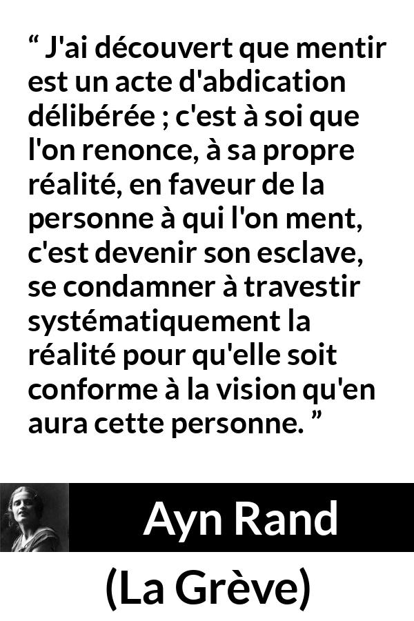 Citation d'Ayn Rand sur la servitude tirée de La Grève - J'ai découvert que mentir est un acte d'abdication délibérée ; c'est à soi que l'on renonce, à sa propre réalité, en faveur de la personne à qui l'on ment, c'est devenir son esclave, se condamner à travestir systématiquement la réalité pour qu'elle soit conforme à la vision qu'en aura cette personne.
