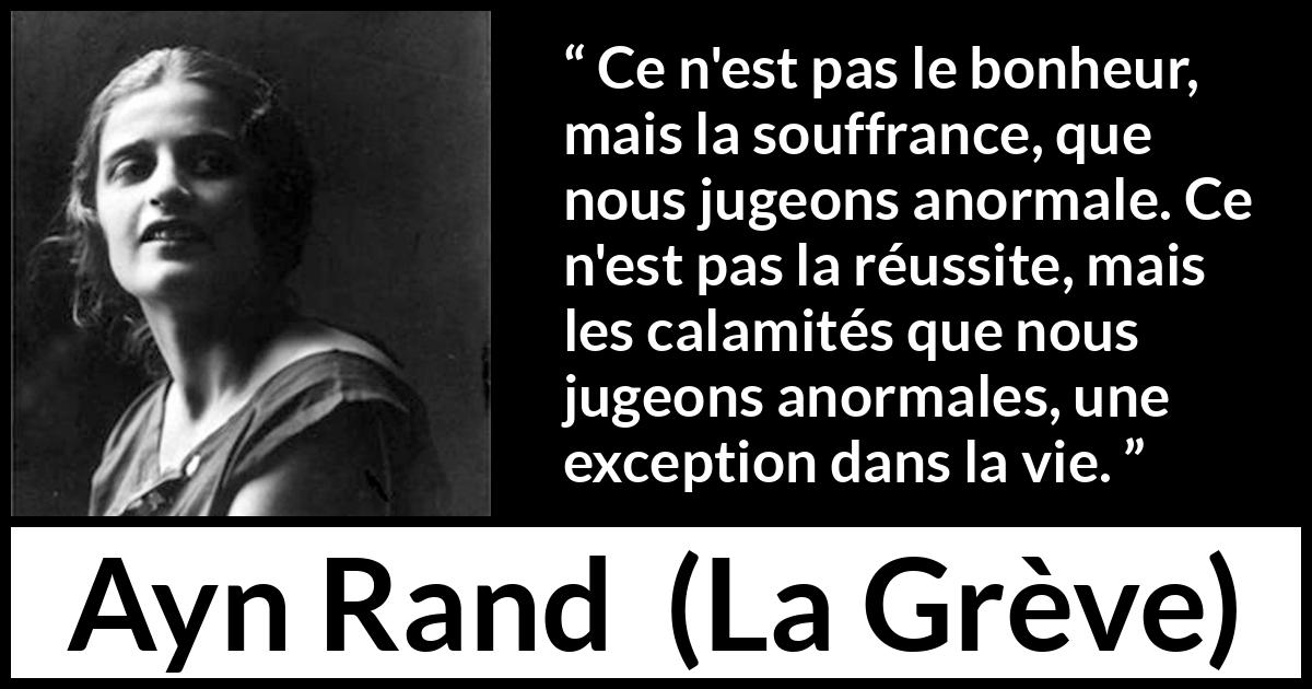 Citation d'Ayn Rand sur la souffrance tirée de La Grève - Ce n'est pas le bonheur, mais la souffrance, que nous jugeons anormale. Ce n'est pas la réussite, mais les calamités que nous jugeons anormales, une exception dans la vie.