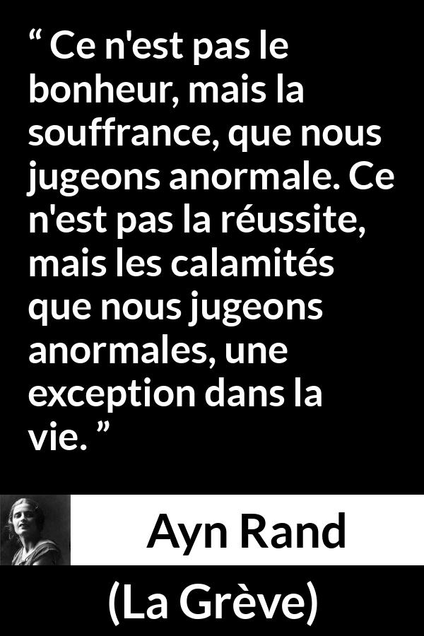 Citation d'Ayn Rand sur la souffrance tirée de La Grève - Ce n'est pas le bonheur, mais la souffrance, que nous jugeons anormale. Ce n'est pas la réussite, mais les calamités que nous jugeons anormales, une exception dans la vie.