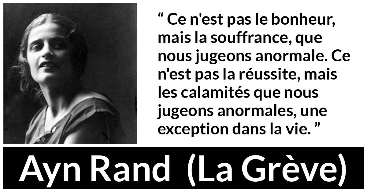 Citation d'Ayn Rand sur la souffrance tirée de La Grève - Ce n'est pas le bonheur, mais la souffrance, que nous jugeons anormale. Ce n'est pas la réussite, mais les calamités que nous jugeons anormales, une exception dans la vie.