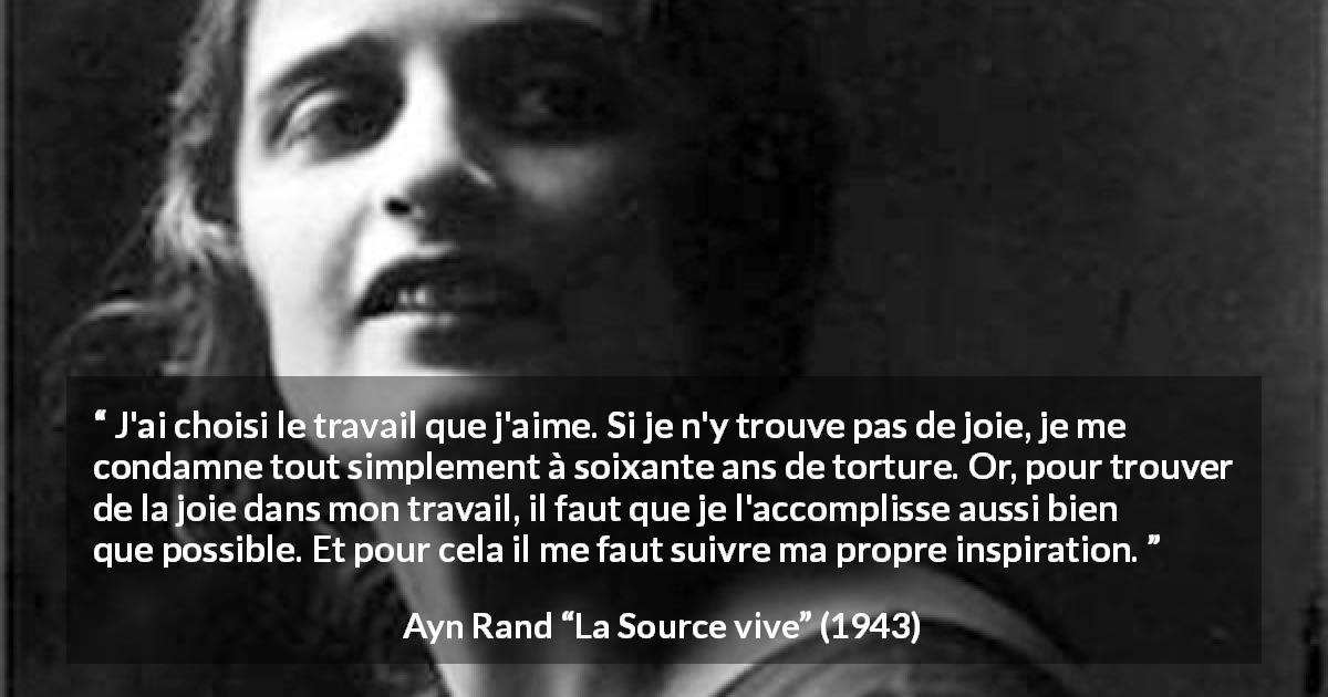Citation d'Ayn Rand sur la torture tirée de La Source vive - J'ai choisi le travail que j'aime. Si je n'y trouve pas de joie, je me condamne tout simplement à soixante ans de torture. Or, pour trouver de la joie dans mon travail, il faut que je l'accomplisse aussi bien que possible. Et pour cela il me faut suivre ma propre inspiration.