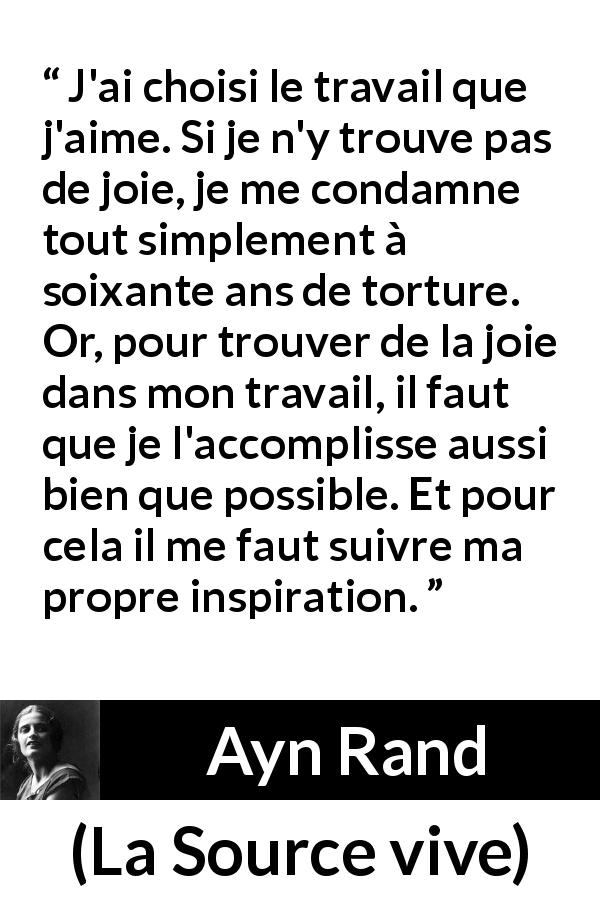 Citation d'Ayn Rand sur la torture tirée de La Source vive - J'ai choisi le travail que j'aime. Si je n'y trouve pas de joie, je me condamne tout simplement à soixante ans de torture. Or, pour trouver de la joie dans mon travail, il faut que je l'accomplisse aussi bien que possible. Et pour cela il me faut suivre ma propre inspiration.
