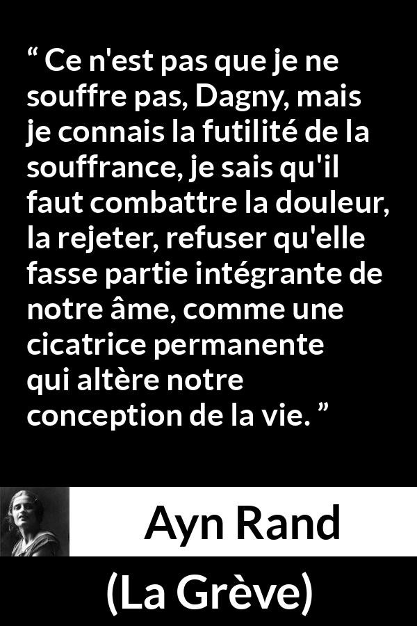 Citation d'Ayn Rand sur le combat tirée de La Grève - Ce n'est pas que je ne souffre pas, Dagny, mais je connais la futilité de la souffrance, je sais qu'il faut combattre la douleur, la rejeter, refuser qu'elle fasse partie intégrante de notre âme, comme une cicatrice permanente qui altère notre conception de la vie.