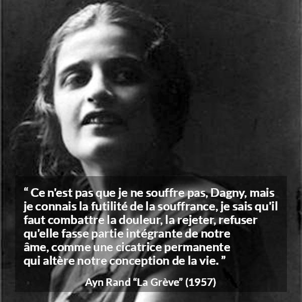 Citation d'Ayn Rand sur le combat tirée de La Grève - Ce n'est pas que je ne souffre pas, Dagny, mais je connais la futilité de la souffrance, je sais qu'il faut combattre la douleur, la rejeter, refuser qu'elle fasse partie intégrante de notre âme, comme une cicatrice permanente qui altère notre conception de la vie.