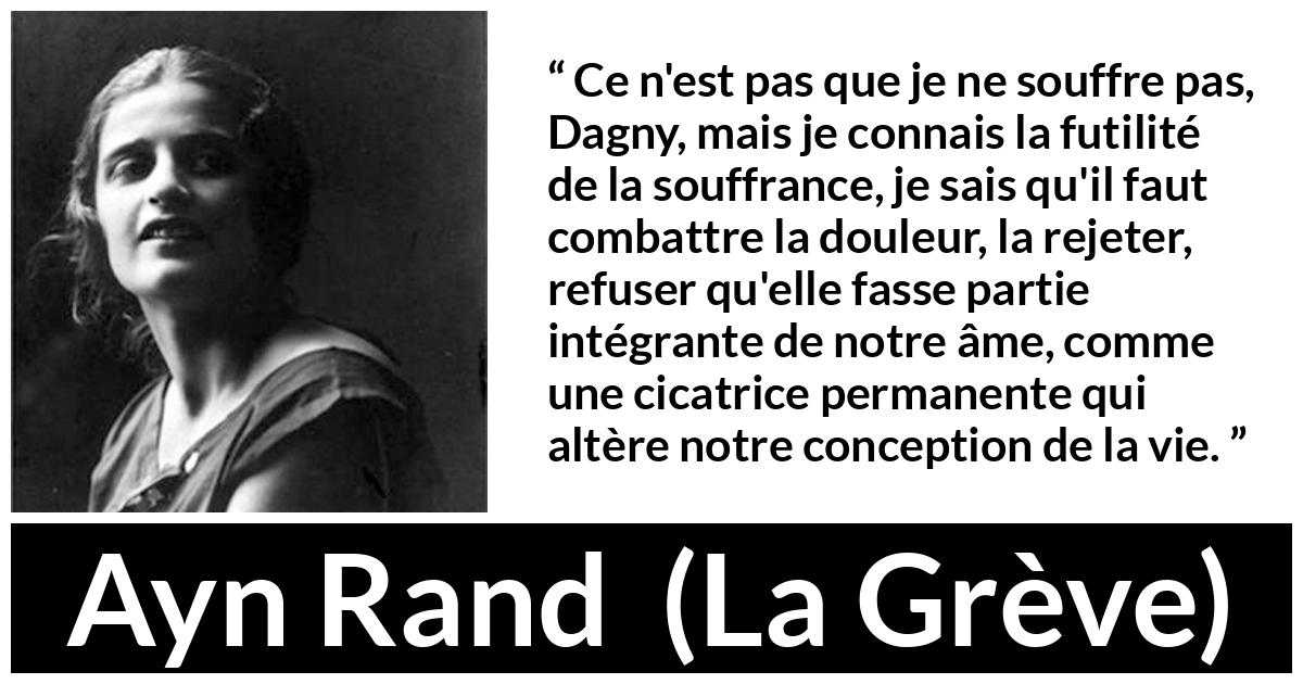 Citation d'Ayn Rand sur le combat tirée de La Grève - Ce n'est pas que je ne souffre pas, Dagny, mais je connais la futilité de la souffrance, je sais qu'il faut combattre la douleur, la rejeter, refuser qu'elle fasse partie intégrante de notre âme, comme une cicatrice permanente qui altère notre conception de la vie.