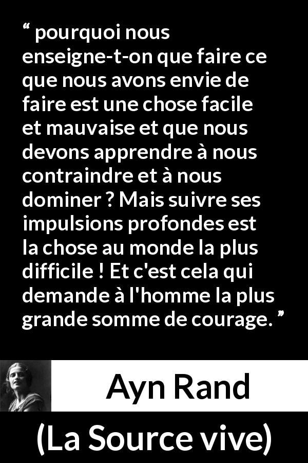 Citation d'Ayn Rand sur le courage tirée de La Source vive - pourquoi nous enseigne-t-on que faire ce que nous avons envie de faire est une chose facile et mauvaise et que nous devons apprendre à nous contraindre et à nous dominer ? Mais suivre ses impulsions profondes est la chose au monde la plus difficile ! Et c'est cela qui demande à l'homme la plus grande somme de courage.